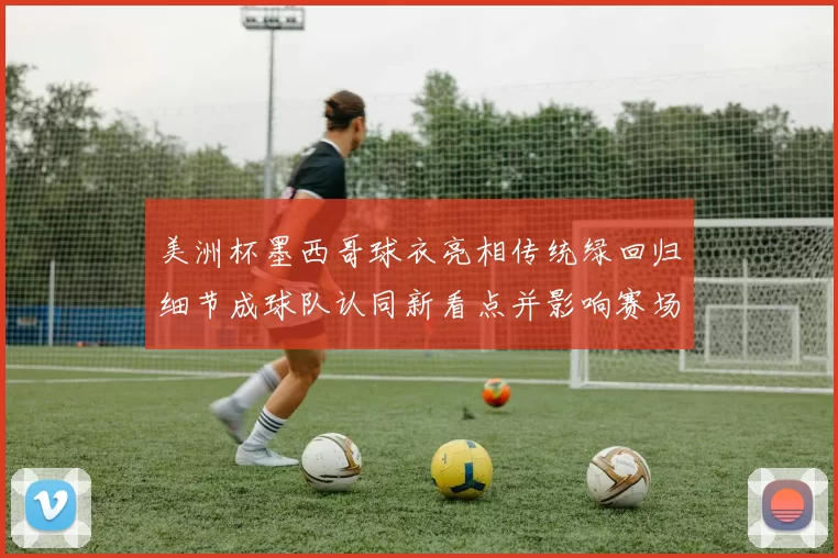 美洲杯墨西哥球衣亮相传统绿回归细节成球队认同新看点并影响赛场形象
