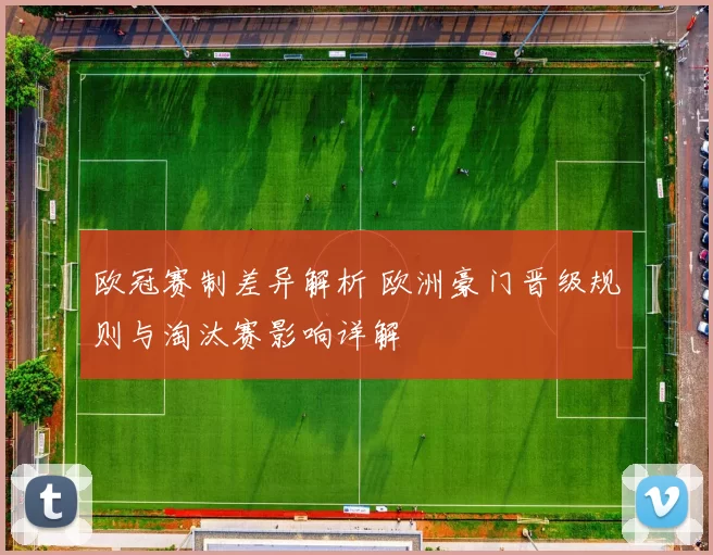 欧冠赛制差异解析 欧洲豪门晋级规则与淘汰赛影响详解