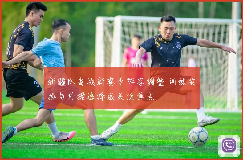 新疆队备战新赛季阵容调整 训练安排与外援选择成关注焦点