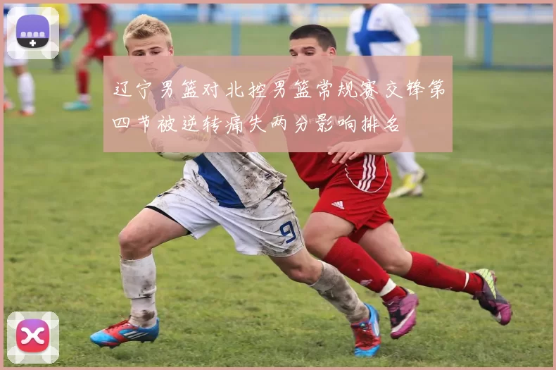 辽宁男篮对北控男篮常规赛交锋第四节被逆转痛失两分影响排名