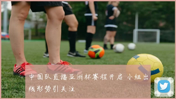 中国队直播亚洲杯赛程开启 小组出线形势引关注