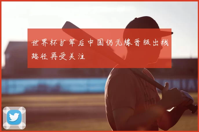 世界杯扩军后中国仍无缘晋级出线路径再受关注