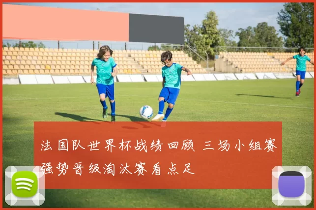 法国队世界杯战绩回顾 三场小组赛强势晋级淘汰赛看点足