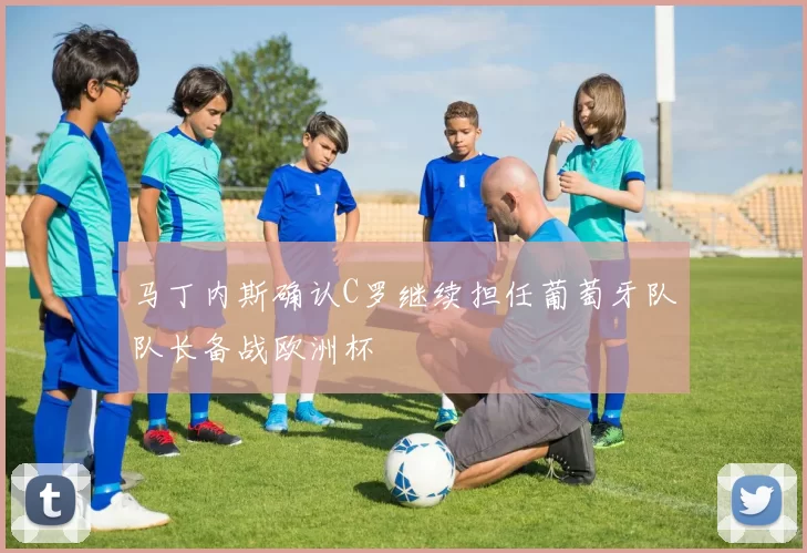 马丁内斯确认C罗继续担任葡萄牙队队长备战欧洲杯