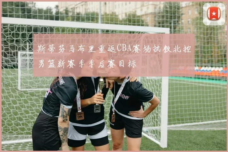 斯蒂芬马布里重返CBA赛场执教北控男篮新赛季季后赛目标