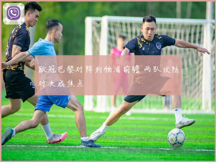 欧冠巴黎对阵利物浦前瞻 两队攻防对决成焦点