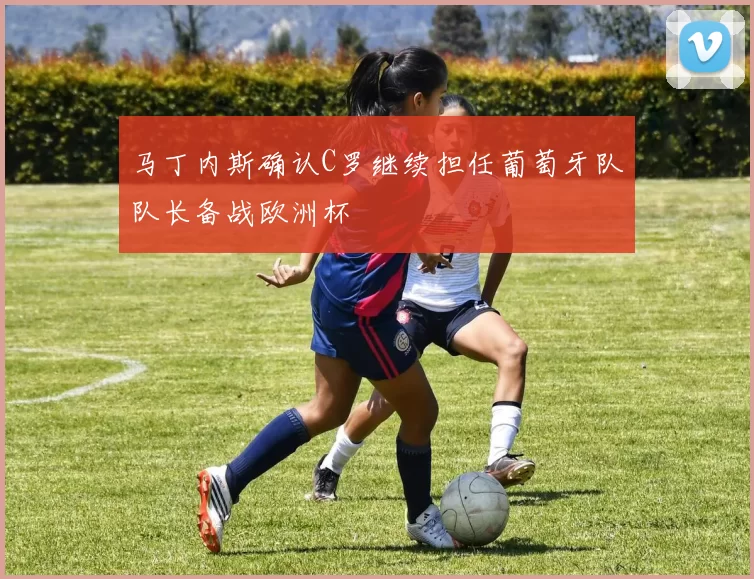 马丁内斯确认C罗继续担任葡萄牙队队长备战欧洲杯