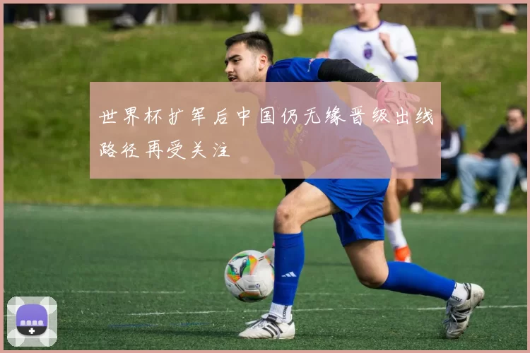 世界杯扩军后中国仍无缘晋级出线路径再受关注