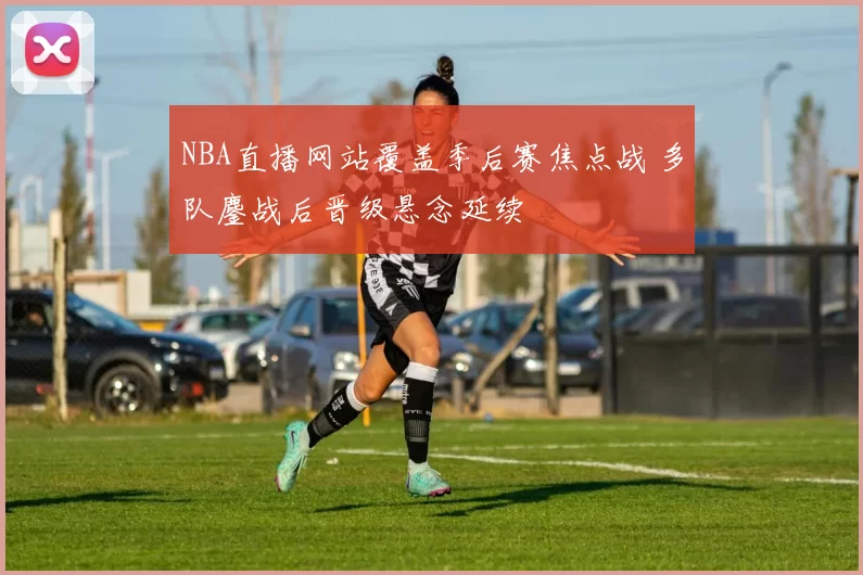 NBA直播网站覆盖季后赛焦点战 多队鏖战后晋级悬念延续
