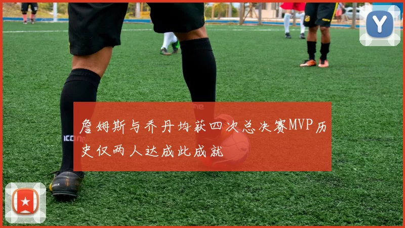 詹姆斯与乔丹均获四次总决赛MVP历史仅两人达成此成就
