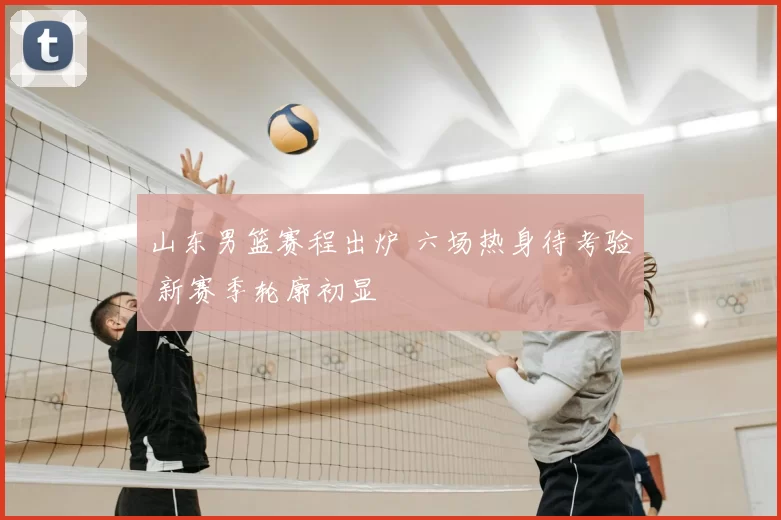 山东男篮赛程出炉 六场热身待考验 新赛季轮廓初显