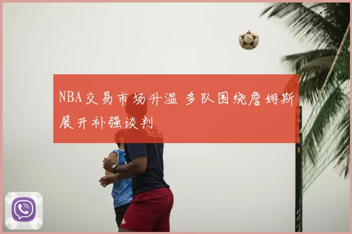 NBA交易市场升温 多队围绕詹姆斯展开补强谈判