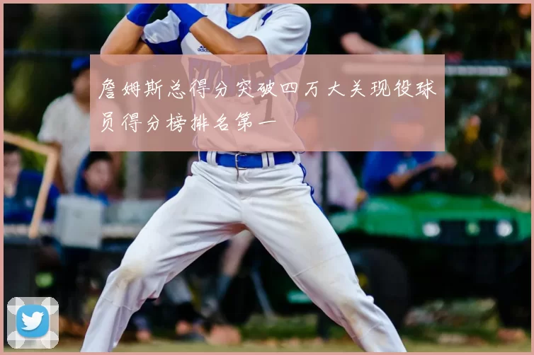 詹姆斯总得分突破四万大关现役球员得分榜排名第一