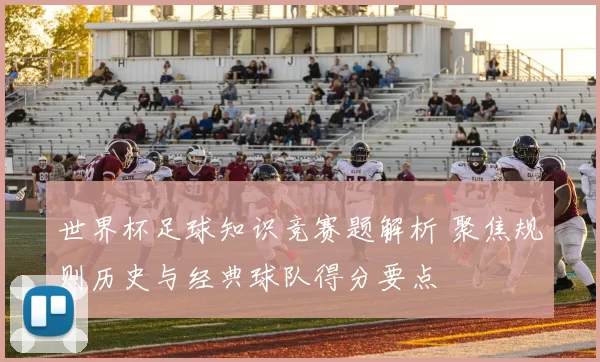 世界杯足球知识竞赛题解析 聚焦规则历史与经典球队得分要点