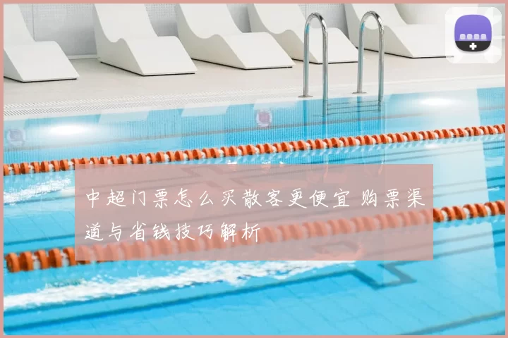 中超门票怎么买散客更便宜 购票渠道与省钱技巧解析