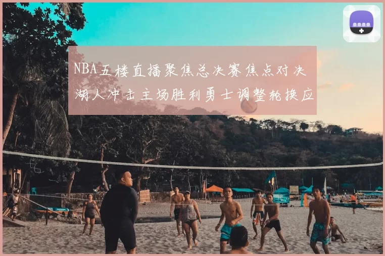 NBA五楼直播聚焦总决赛焦点对决 湖人冲击主场胜利勇士调整轮换应对压力