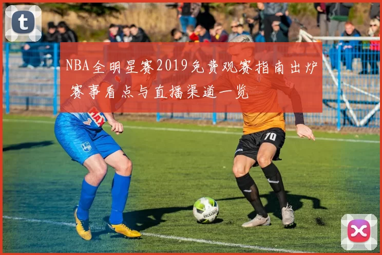 NBA全明星赛2019免费观赛指南出炉 赛事看点与直播渠道一览