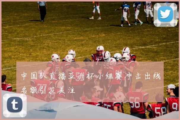 中国队直播亚洲杯小组赛冲击出线名额引发关注