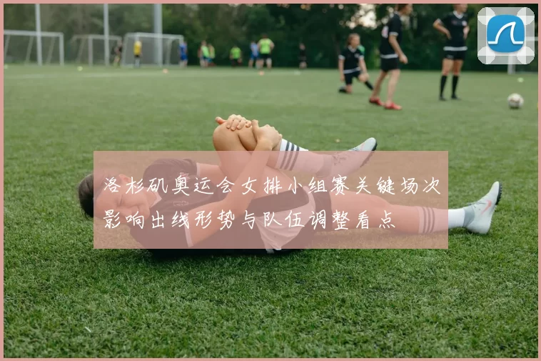洛杉矶奥运会女排小组赛关键场次影响出线形势与队伍调整看点