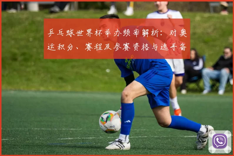 乒乓球世界杯举办频率解析：对奥运积分、赛程及参赛资格与选手备战影响