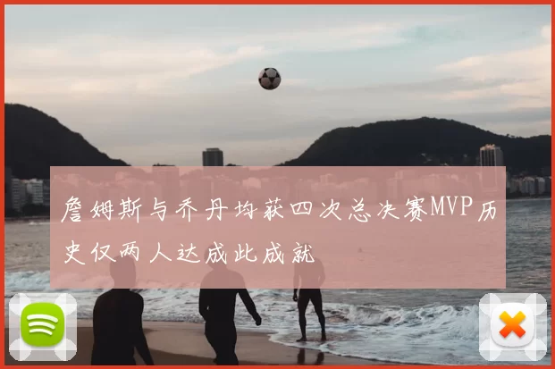 詹姆斯与乔丹均获四次总决赛MVP历史仅两人达成此成就