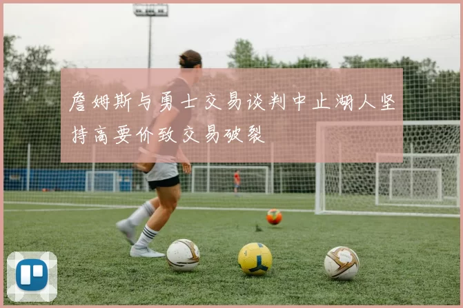 詹姆斯与勇士交易谈判中止湖人坚持高要价致交易破裂