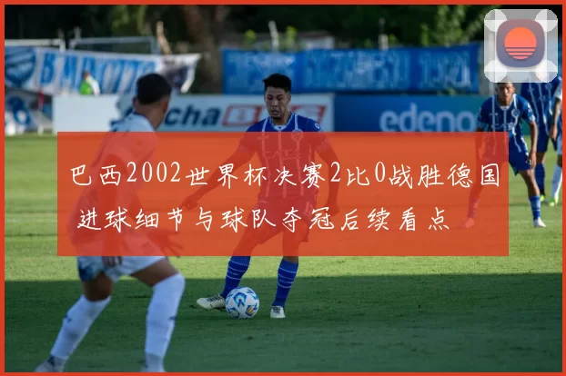 巴西2002世界杯决赛2比0战胜德国 进球细节与球队夺冠后续看点