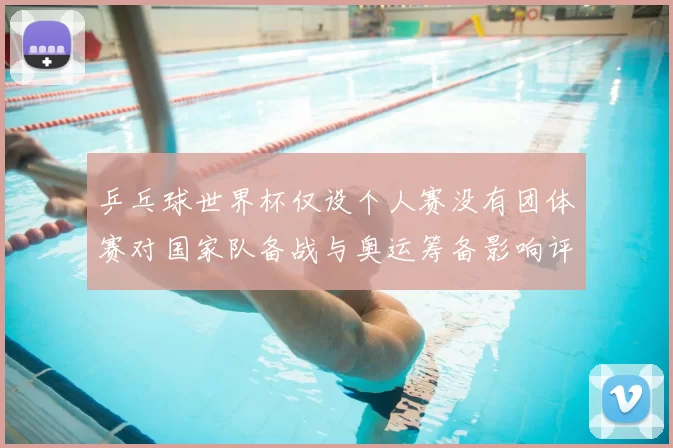 乒乓球世界杯仅设个人赛没有团体赛对国家队备战与奥运筹备影响评估