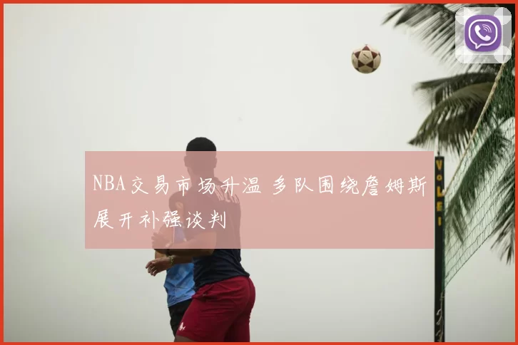 NBA交易市场升温 多队围绕詹姆斯展开补强谈判