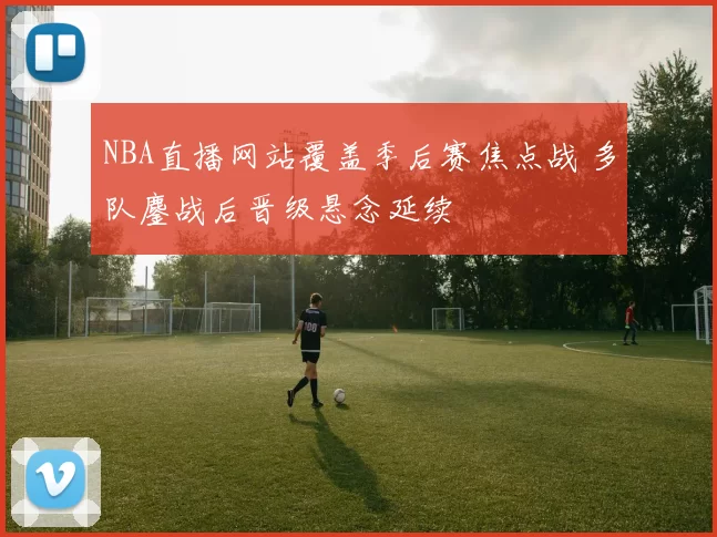 NBA直播网站覆盖季后赛焦点战 多队鏖战后晋级悬念延续