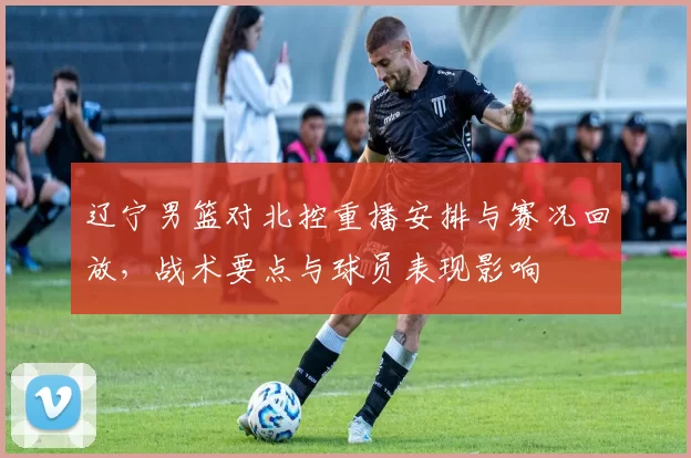 辽宁男篮对北控重播安排与赛况回放，战术要点与球员表现影响