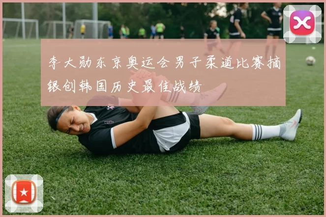 李大勋东京奥运会男子柔道比赛摘银创韩国历史最佳战绩