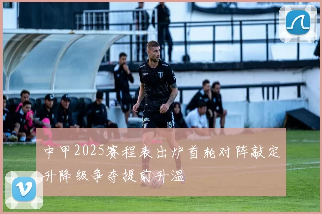 中甲2025赛程表出炉首轮对阵敲定升降级争夺提前升温