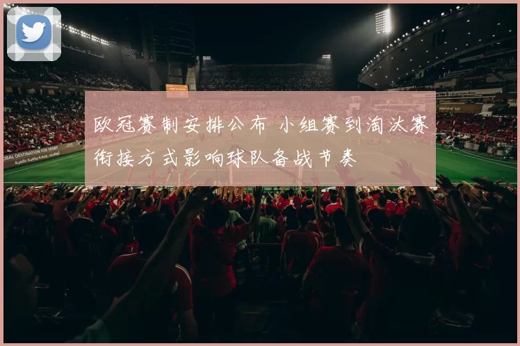 欧冠赛制安排公布 小组赛到淘汰赛衔接方式影响球队备战节奏