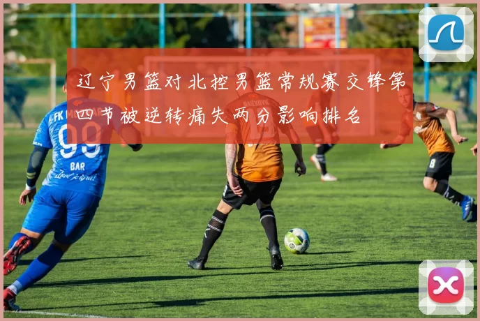 辽宁男篮对北控男篮常规赛交锋第四节被逆转痛失两分影响排名