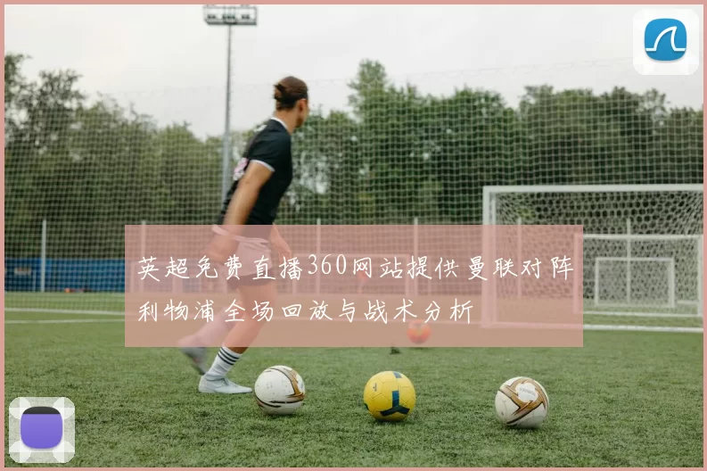 英超免费直播360网站提供曼联对阵利物浦全场回放与战术分析