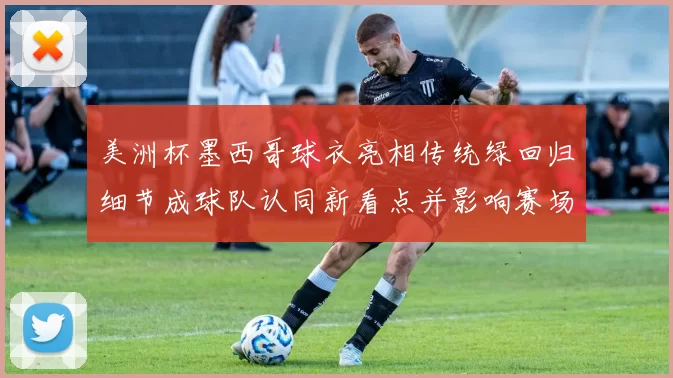 美洲杯墨西哥球衣亮相传统绿回归细节成球队认同新看点并影响赛场形象