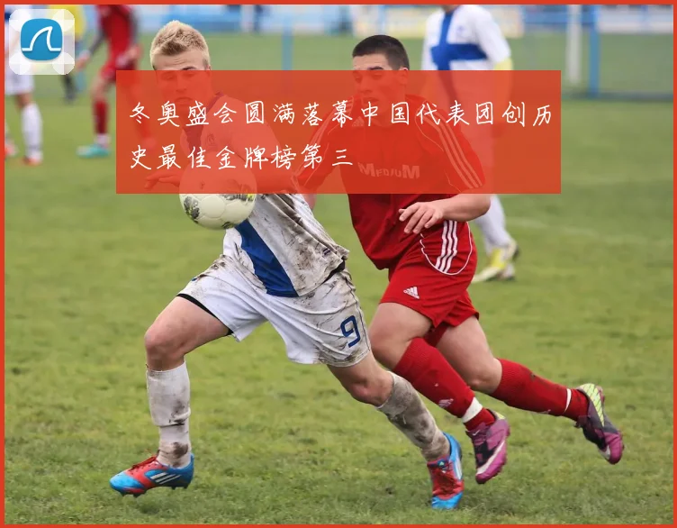 冬奥盛会圆满落幕中国代表团创历史最佳金牌榜第三