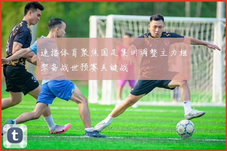 速播体育聚焦国足集训调整主力框架备战世预赛关键战