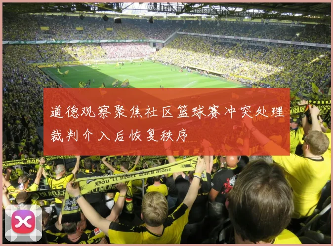道德观察聚焦社区篮球赛冲突处理裁判介入后恢复秩序