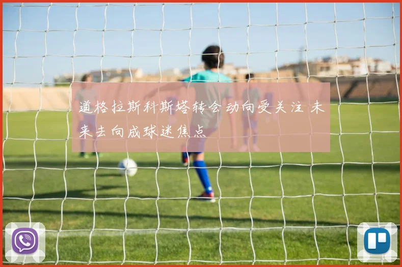 道格拉斯科斯塔转会动向受关注 未来去向成球迷焦点