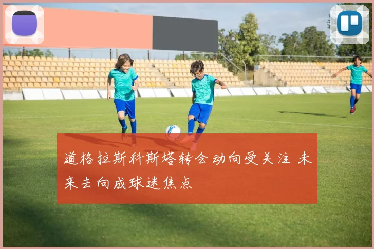 道格拉斯科斯塔转会动向受关注 未来去向成球迷焦点