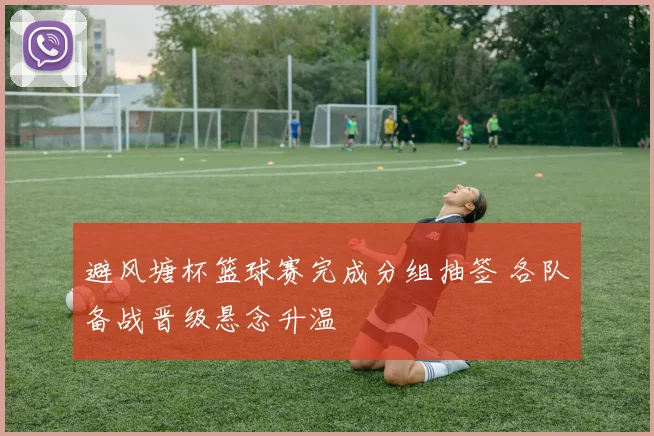 避风塘杯篮球赛完成分组抽签 各队备战晋级悬念升温