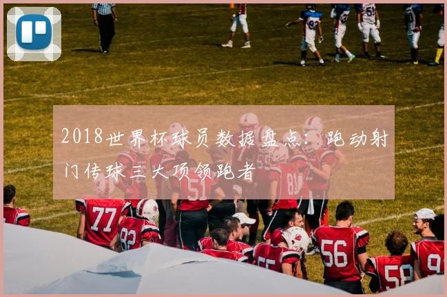 2018世界杯球员数据盘点：跑动射门传球三大项领跑者